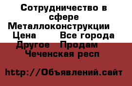 Сотрудничество в сфере Металлоконструкции  › Цена ­ 1 - Все города Другое » Продам   . Чеченская респ.